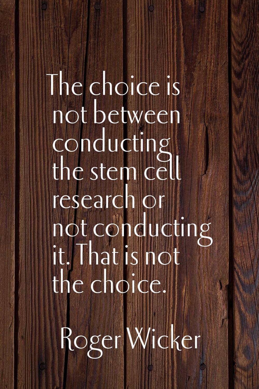 The choice is not between conducting the stem cell research or not conducting it. That is not the c