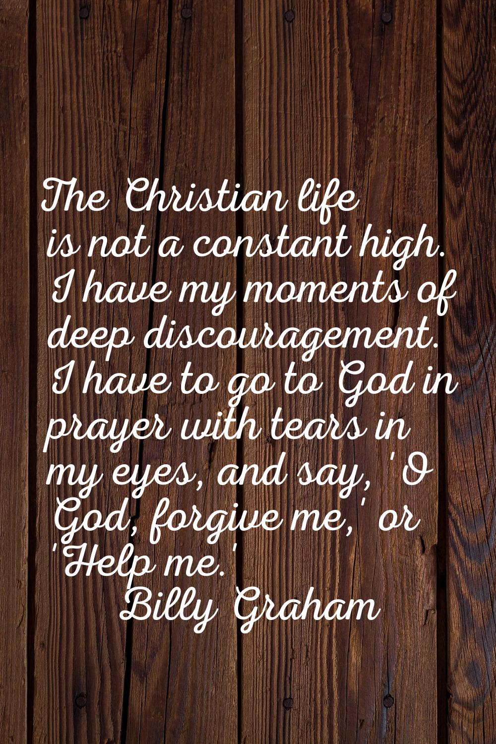 The Christian life is not a constant high. I have my moments of deep discouragement. I have to go t