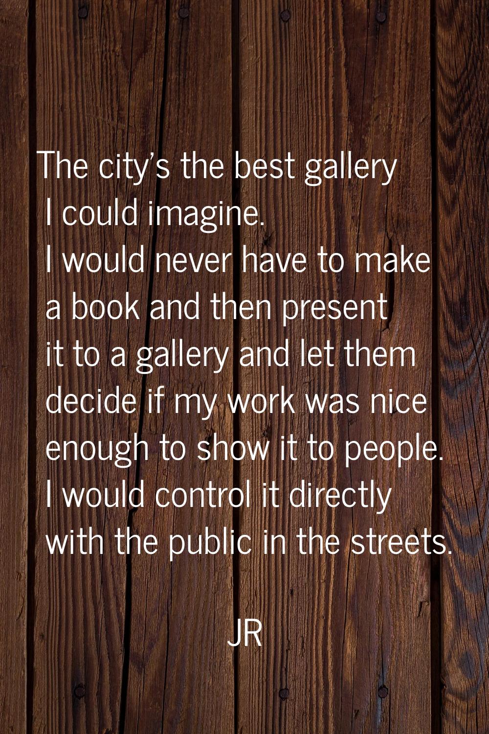 The city's the best gallery I could imagine. I would never have to make a book and then present it 