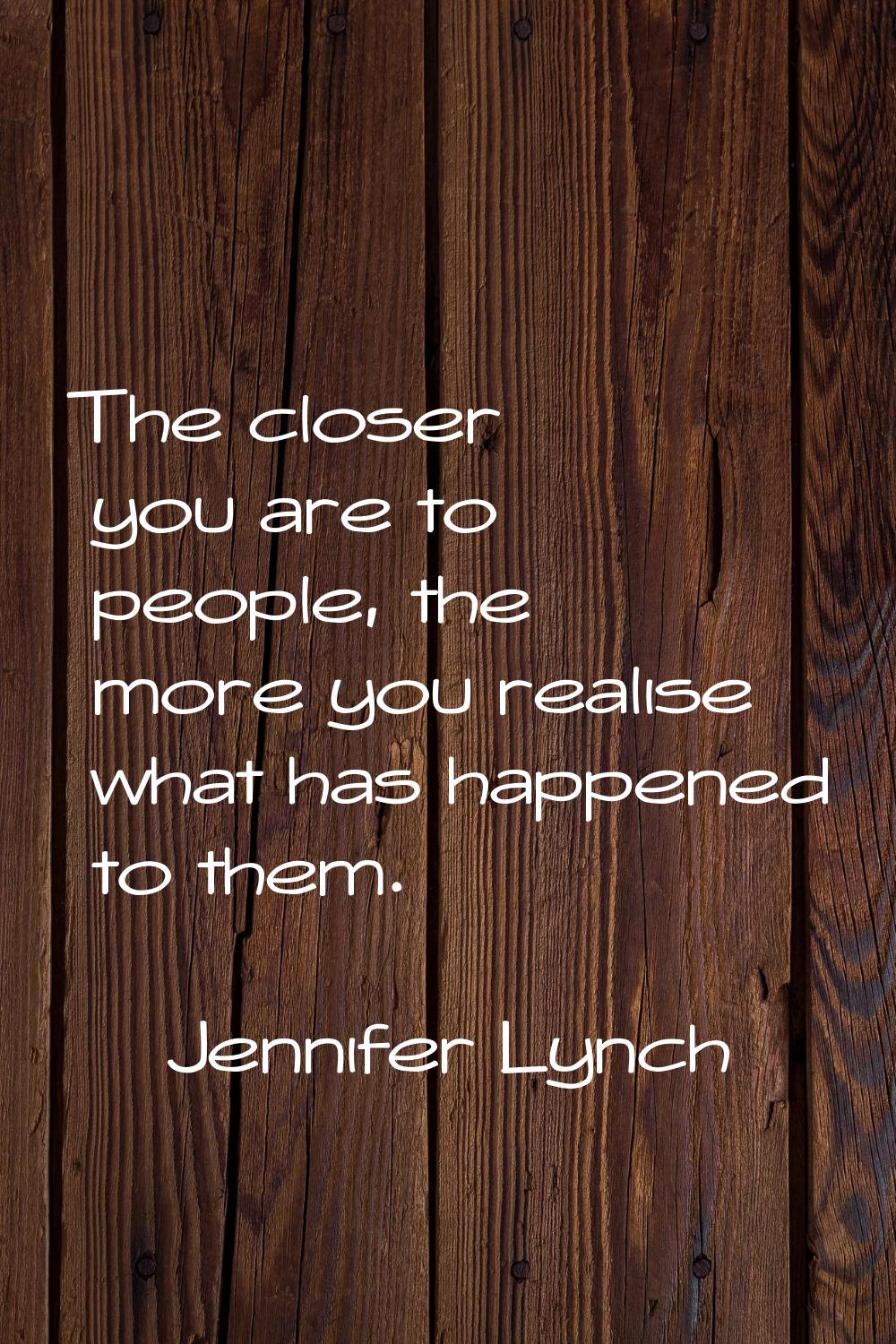 The closer you are to people, the more you realise what has happened to them.
