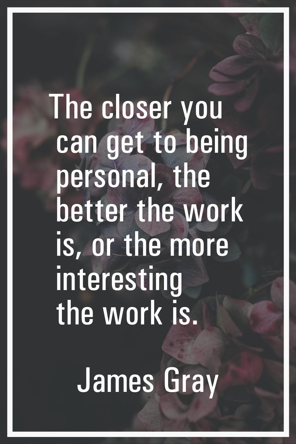 The closer you can get to being personal, the better the work is, or the more interesting the work 
