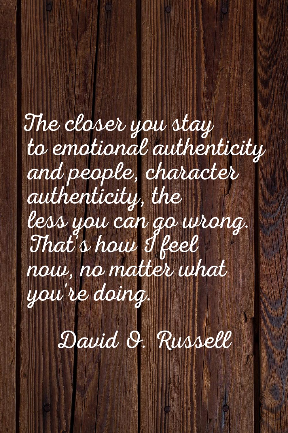 The closer you stay to emotional authenticity and people, character authenticity, the less you can 