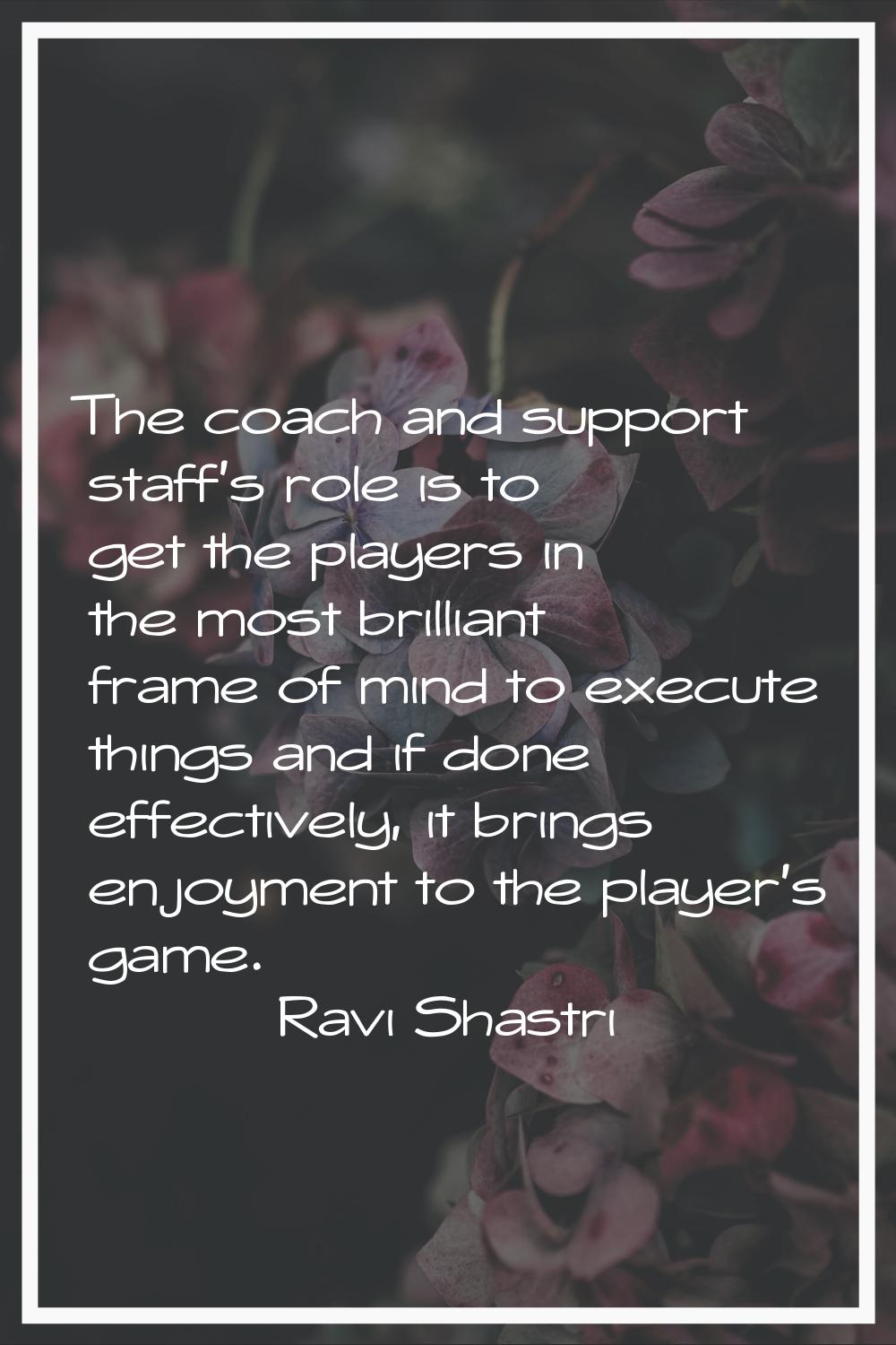 The coach and support staff's role is to get the players in the most brilliant frame of mind to exe
