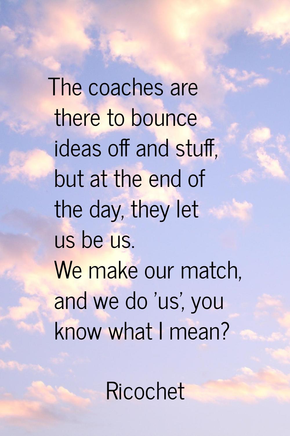 The coaches are there to bounce ideas off and stuff, but at the end of the day, they let us be us. 