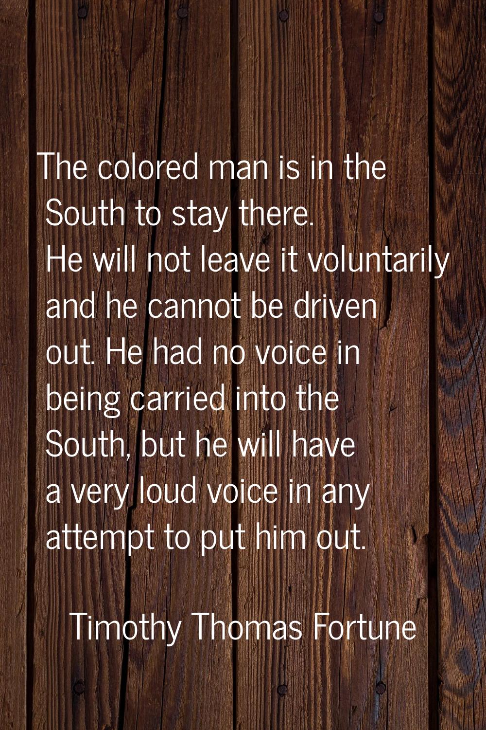 The colored man is in the South to stay there. He will not leave it voluntarily and he cannot be dr