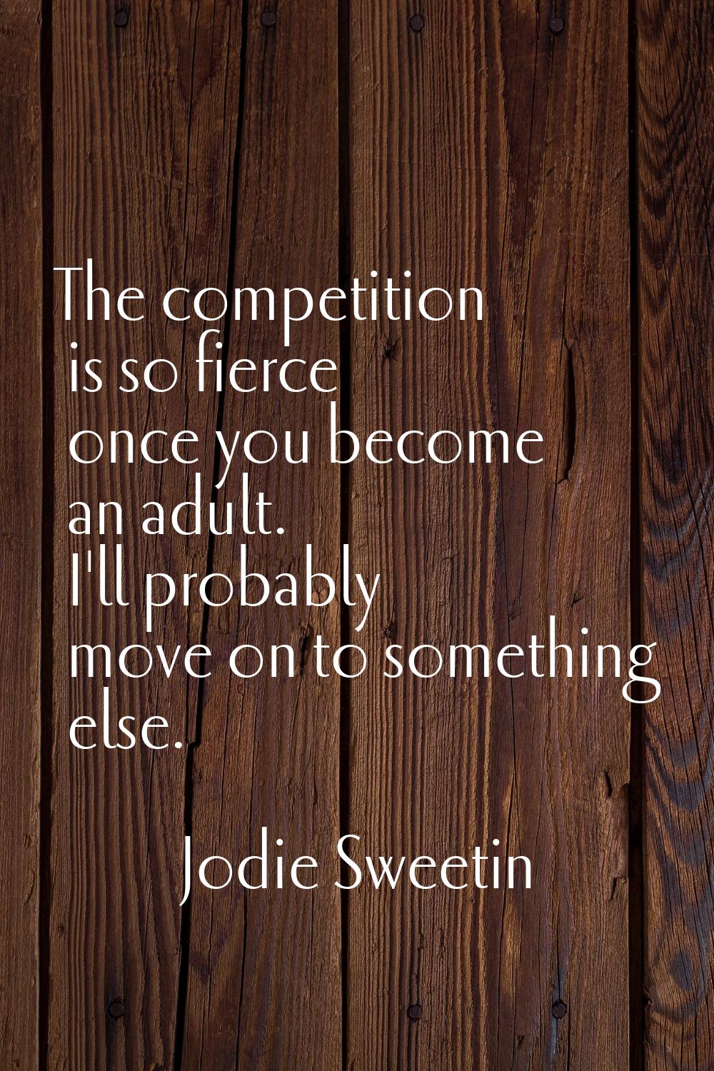 The competition is so fierce once you become an adult. I'll probably move on to something else.