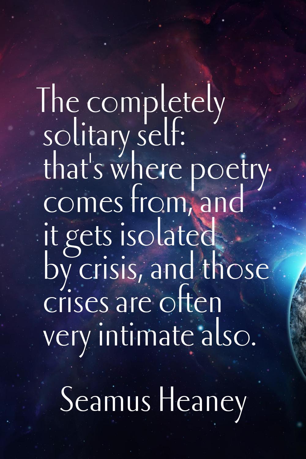 The completely solitary self: that's where poetry comes from, and it gets isolated by crisis, and t