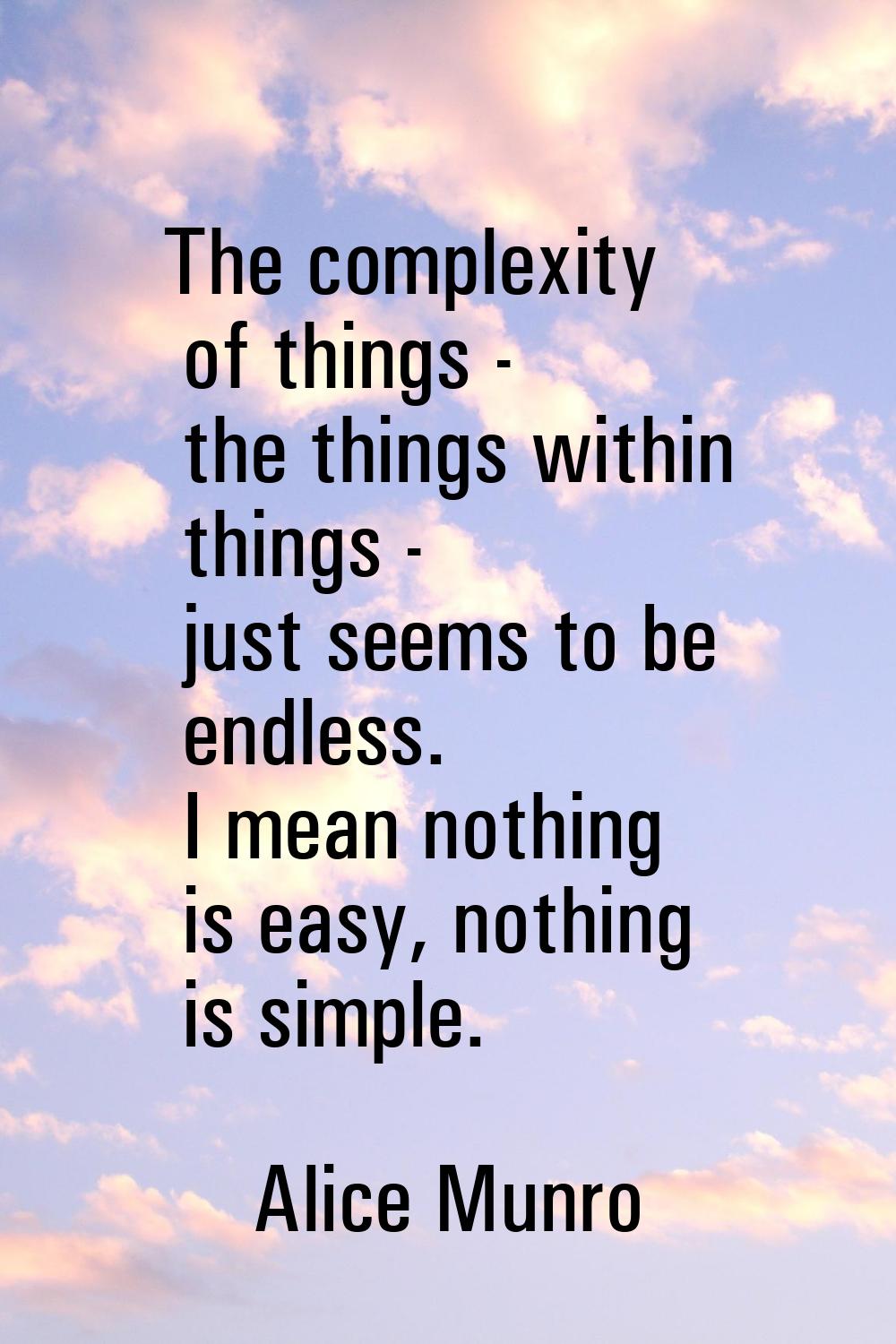 The complexity of things - the things within things - just seems to be endless. I mean nothing is e