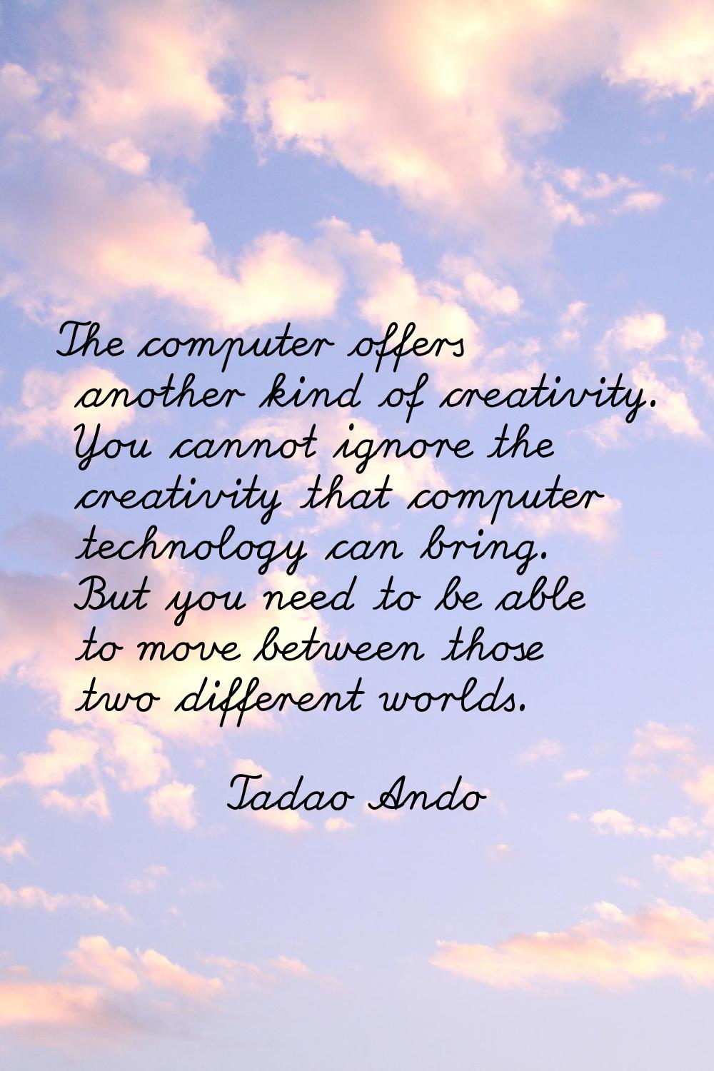 The computer offers another kind of creativity. You cannot ignore the creativity that computer tech