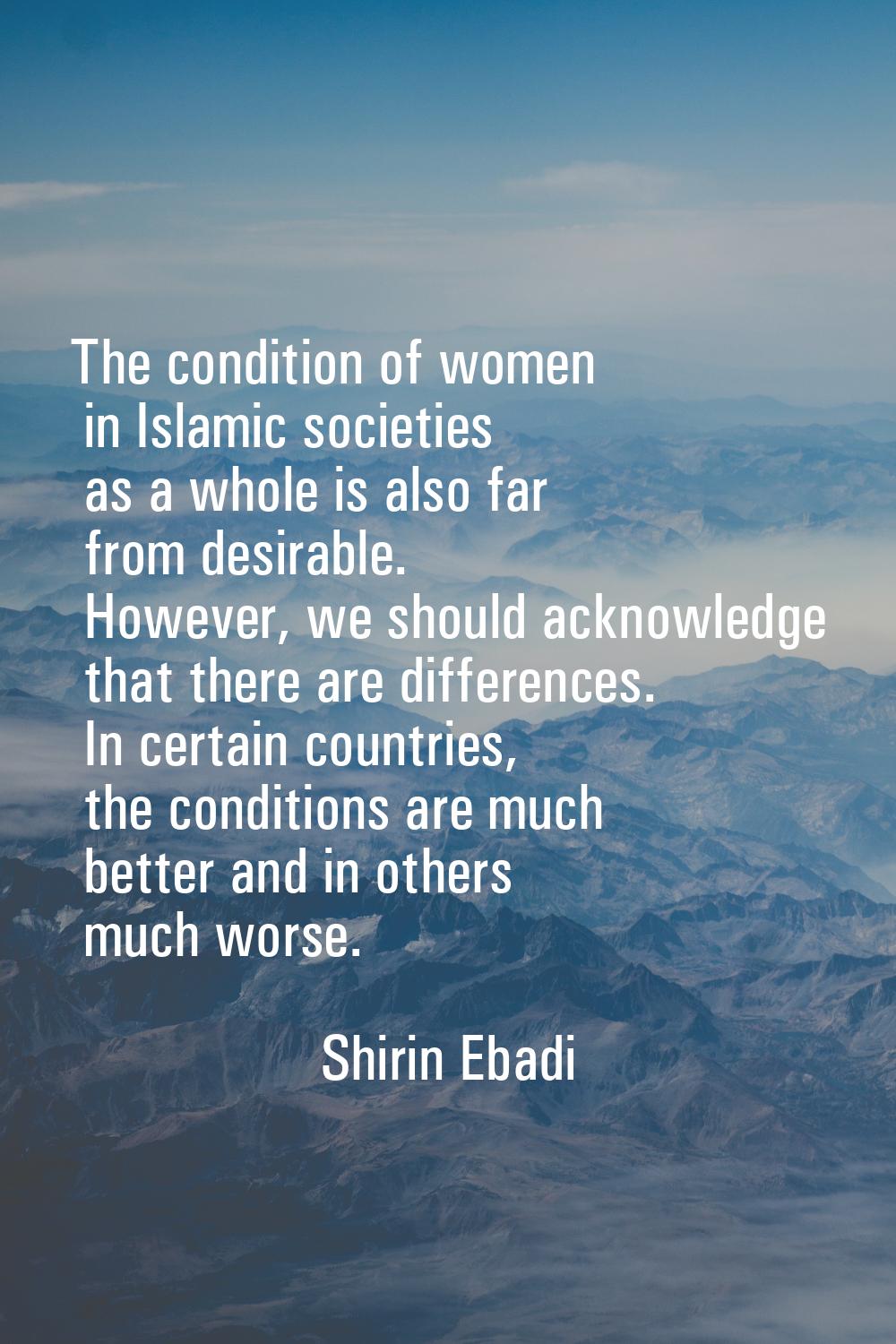 The condition of women in Islamic societies as a whole is also far from desirable. However, we shou