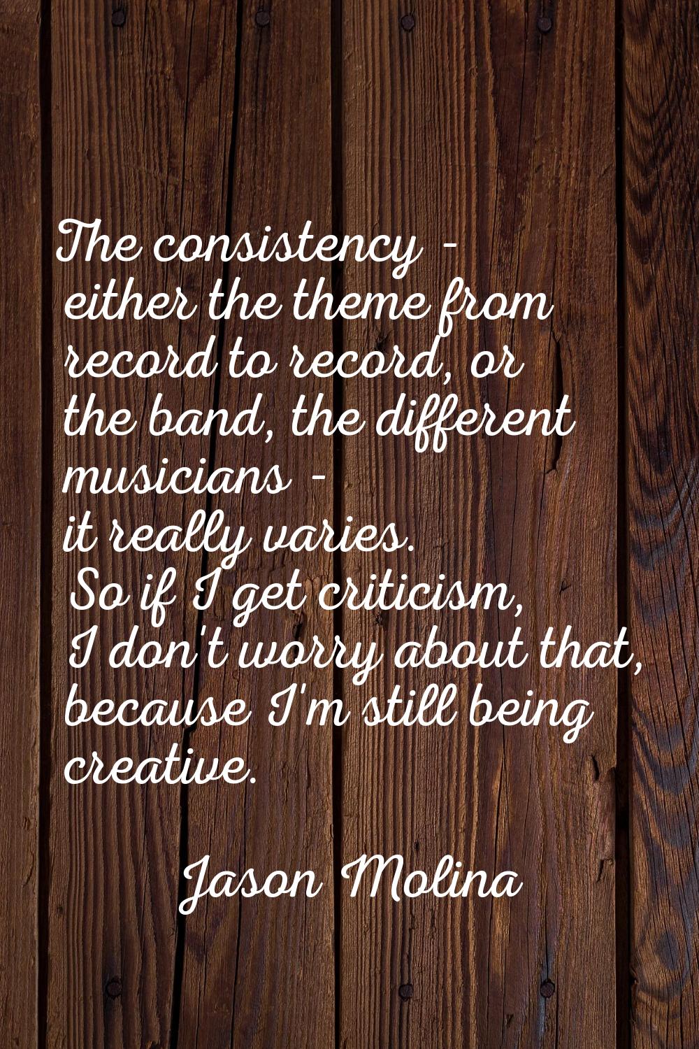 The consistency - either the theme from record to record, or the band, the different musicians - it