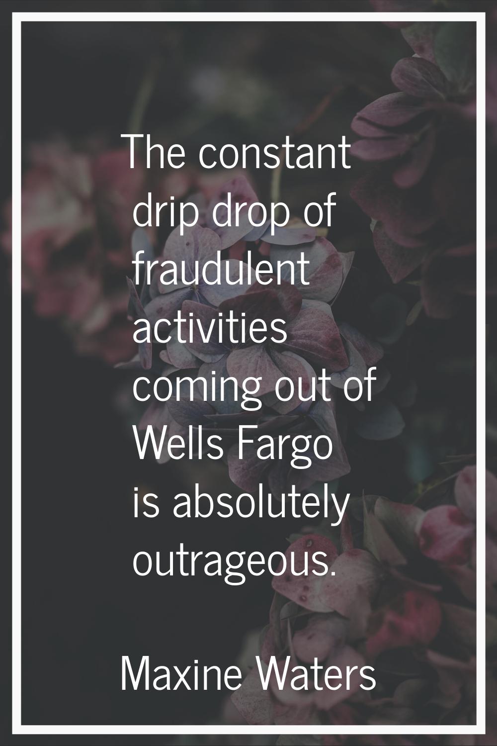 The constant drip drop of fraudulent activities coming out of Wells Fargo is absolutely outrageous.