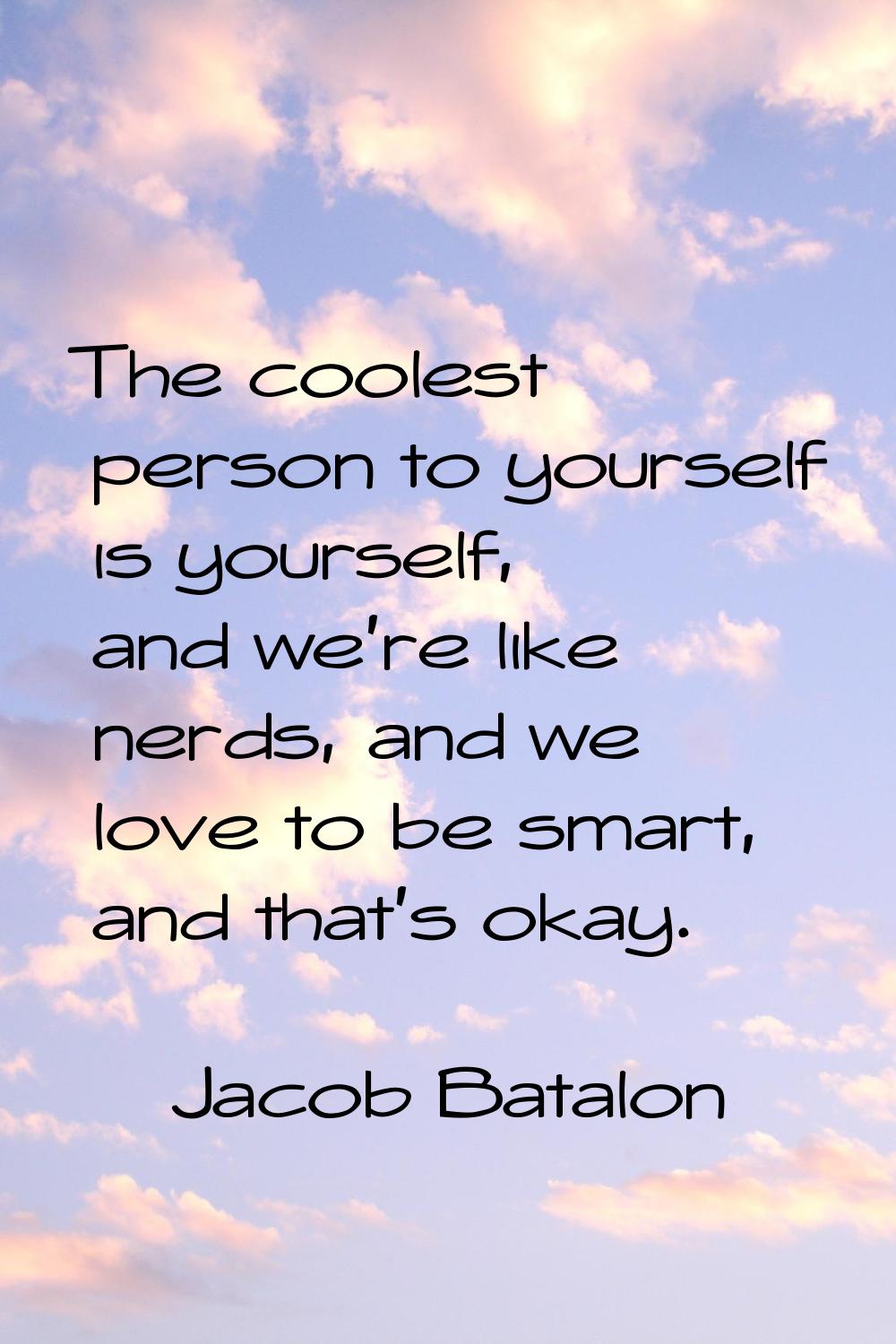 The coolest person to yourself is yourself, and we're like nerds, and we love to be smart, and that