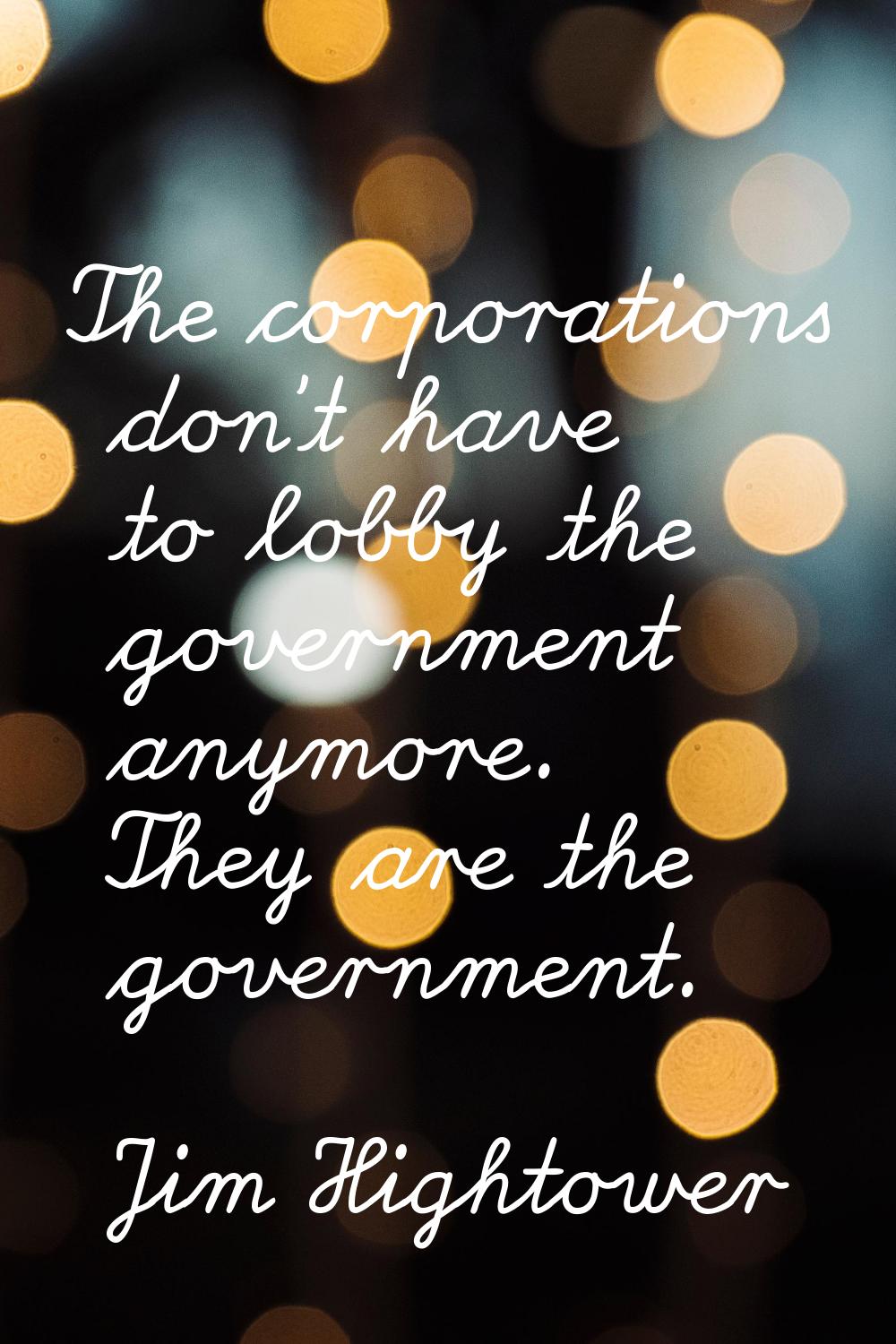 The corporations don't have to lobby the government anymore. They are the government.