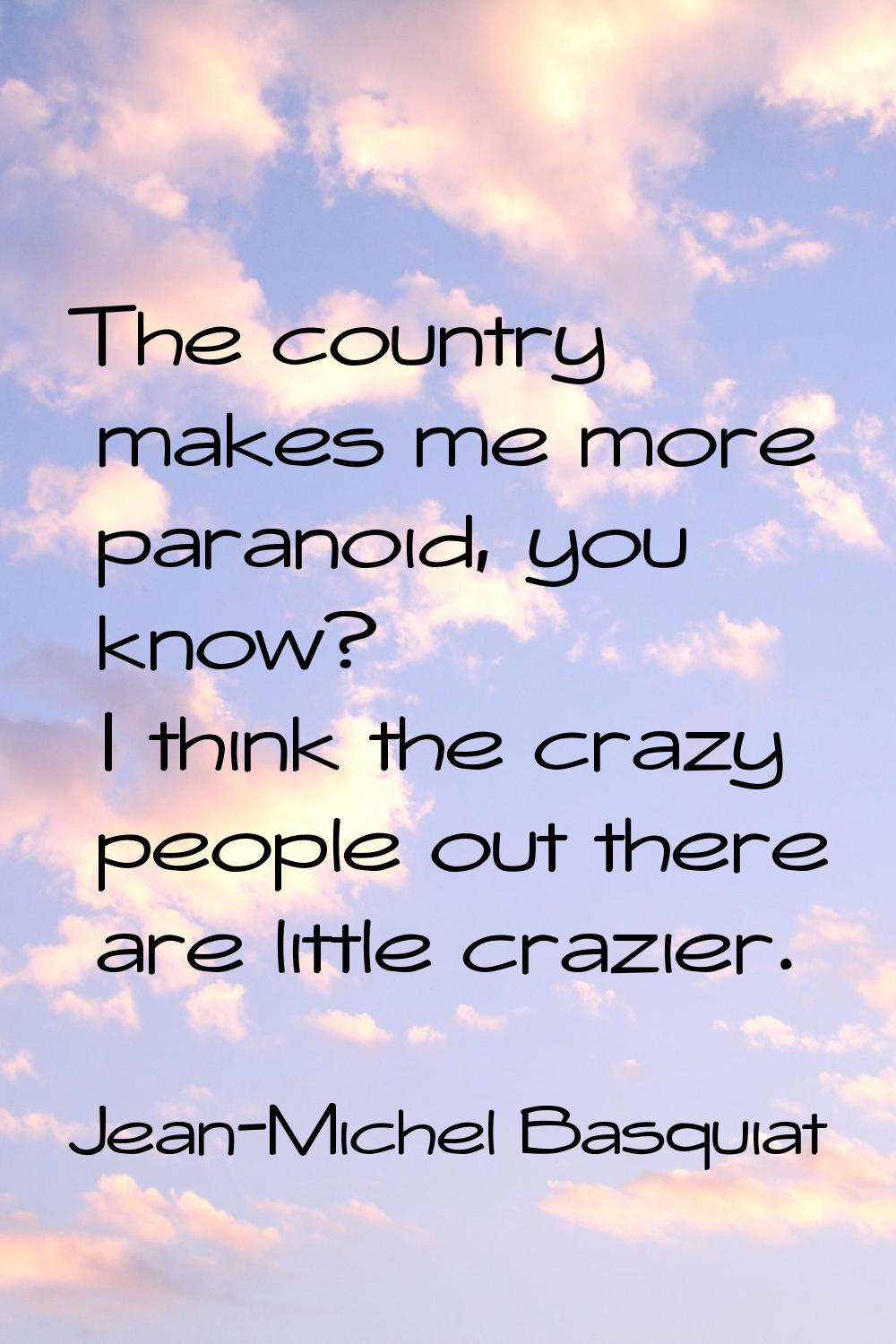 The country makes me more paranoid, you know? I think the crazy people out there are little crazier