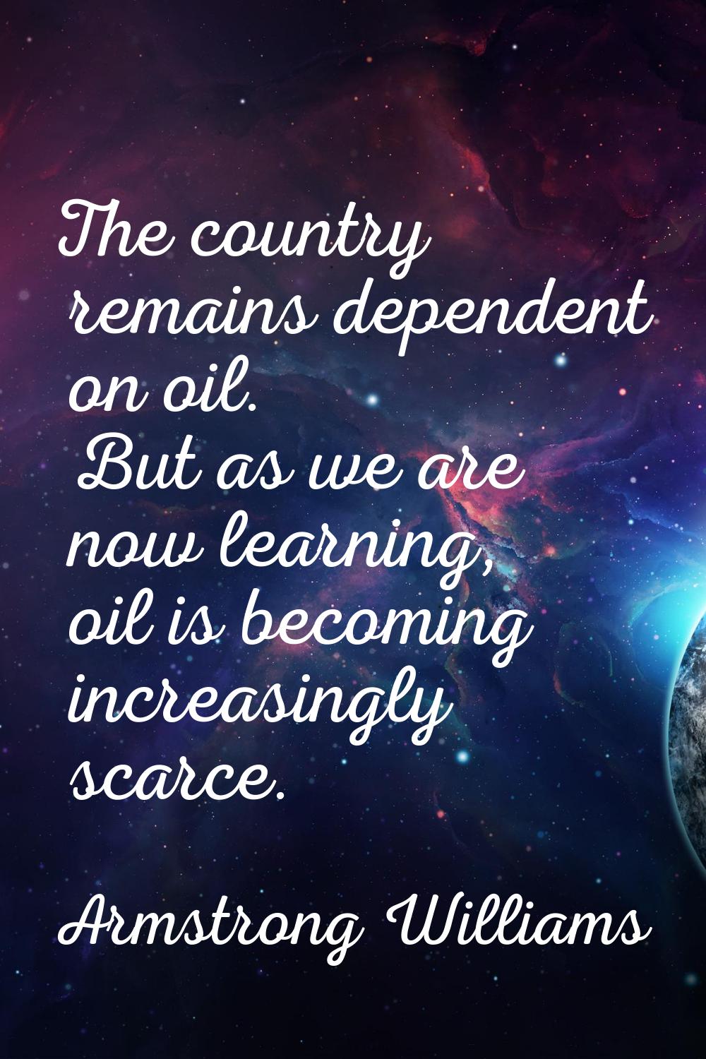 The country remains dependent on oil. But as we are now learning, oil is becoming increasingly scar