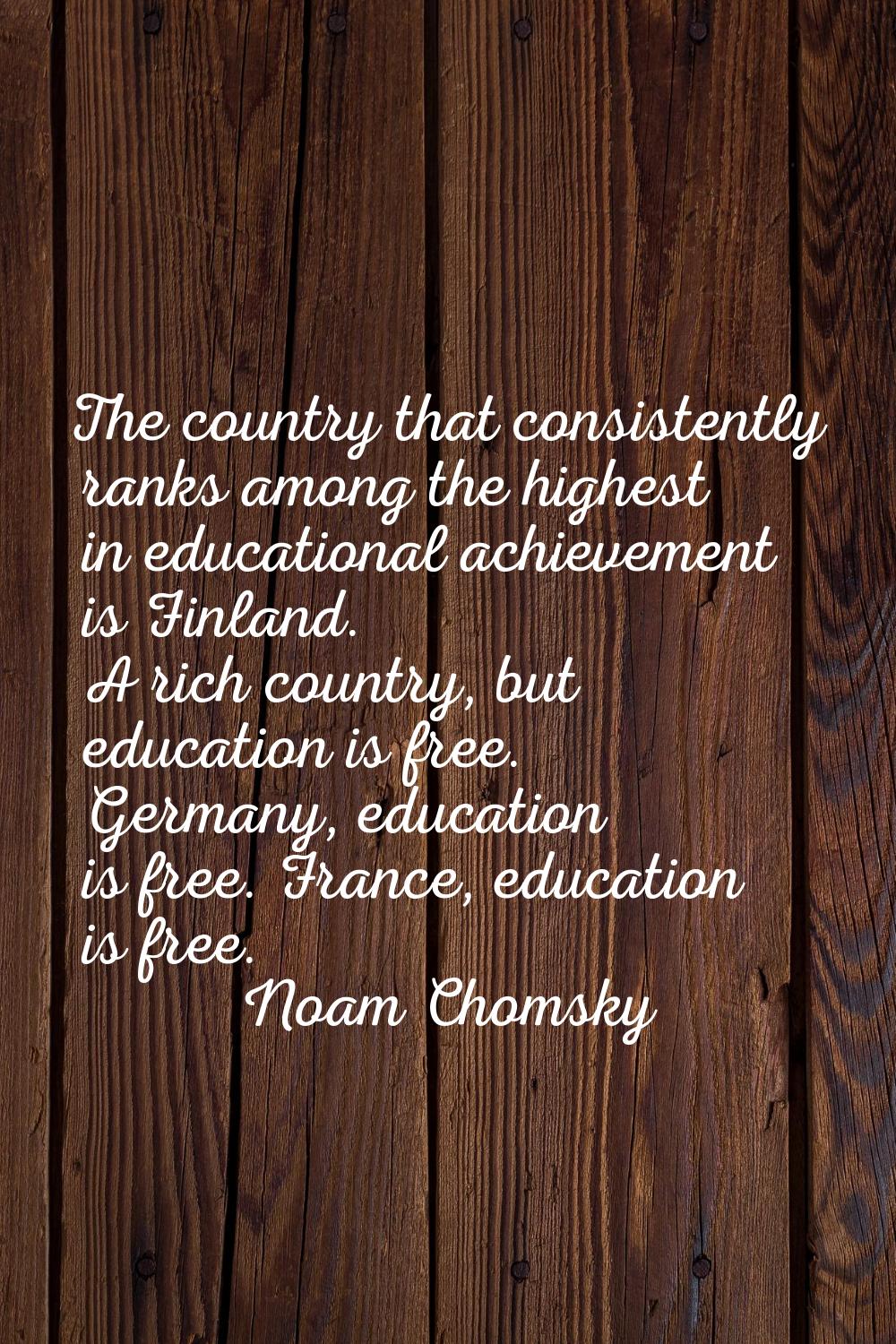 The country that consistently ranks among the highest in educational achievement is Finland. A rich