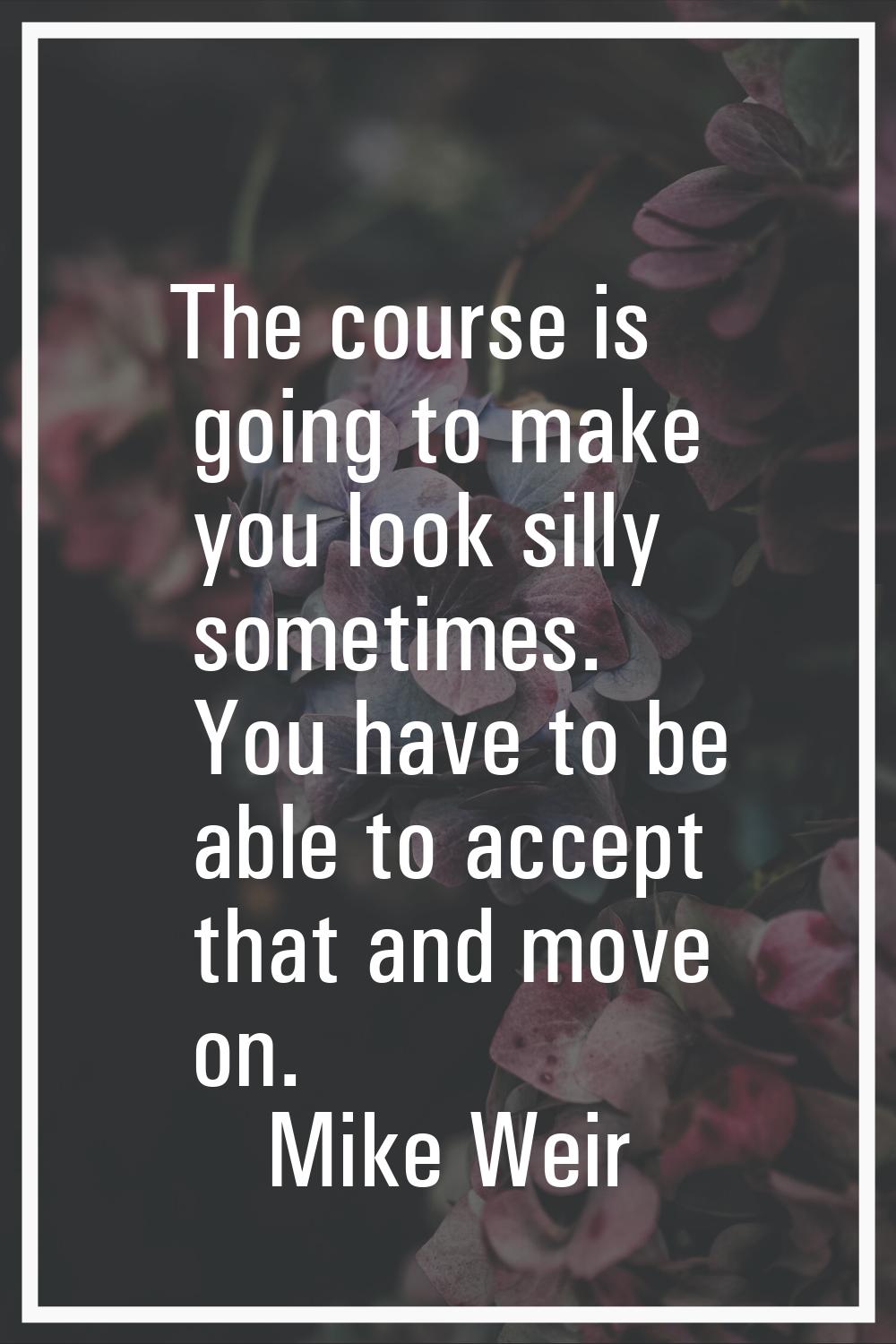 The course is going to make you look silly sometimes. You have to be able to accept that and move o