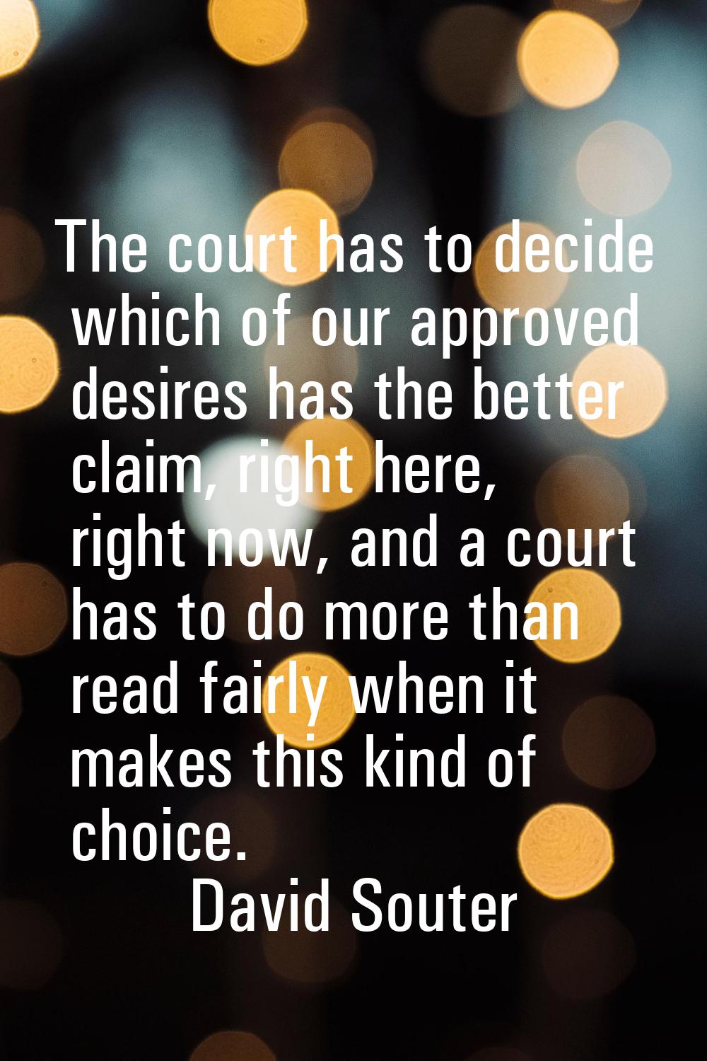 The court has to decide which of our approved desires has the better claim, right here, right now, 
