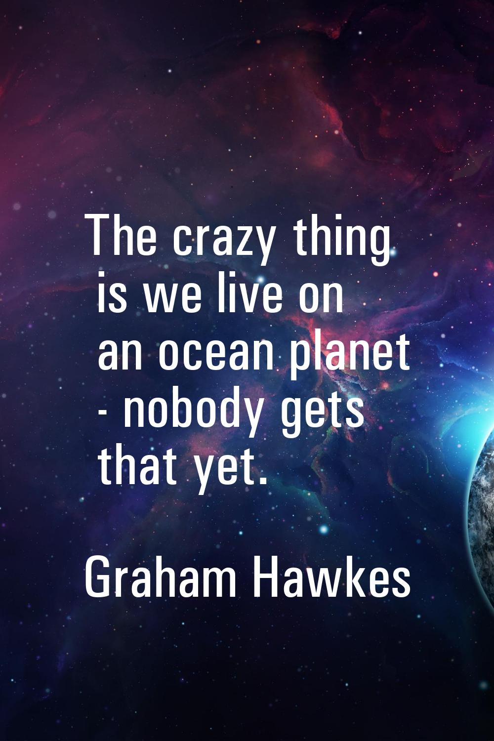The crazy thing is we live on an ocean planet - nobody gets that yet.