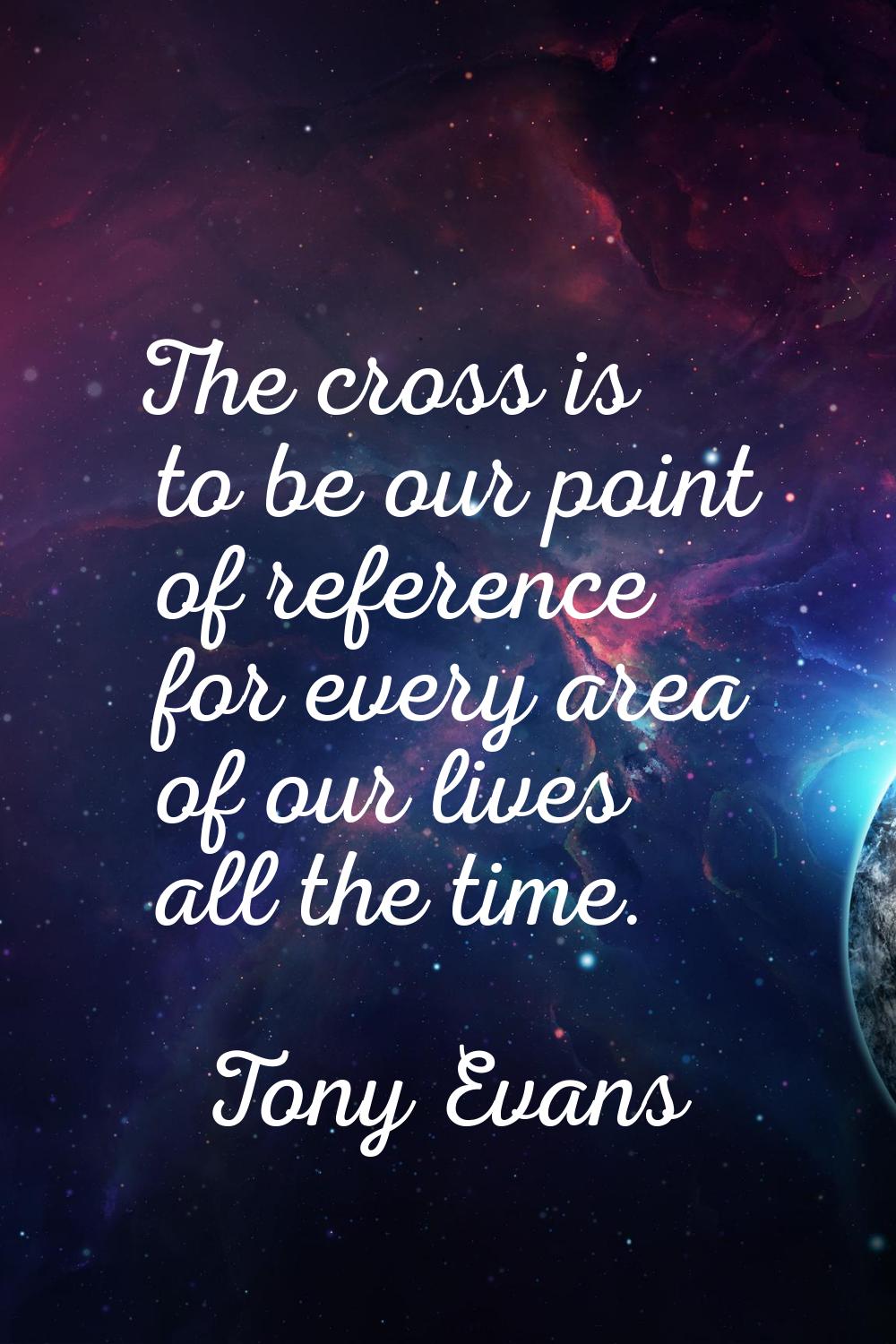 The cross is to be our point of reference for every area of our lives all the time.