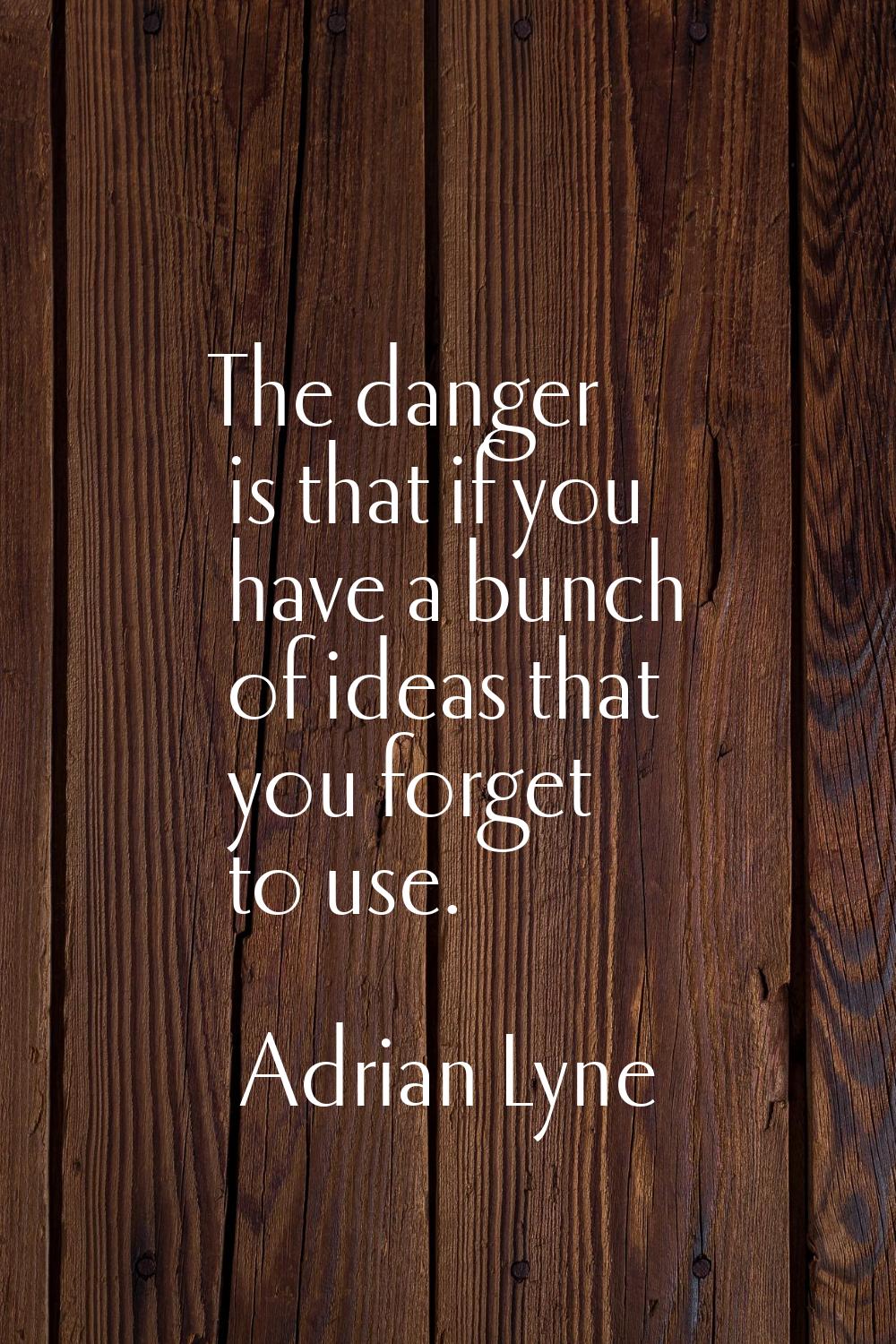 The danger is that if you have a bunch of ideas that you forget to use.