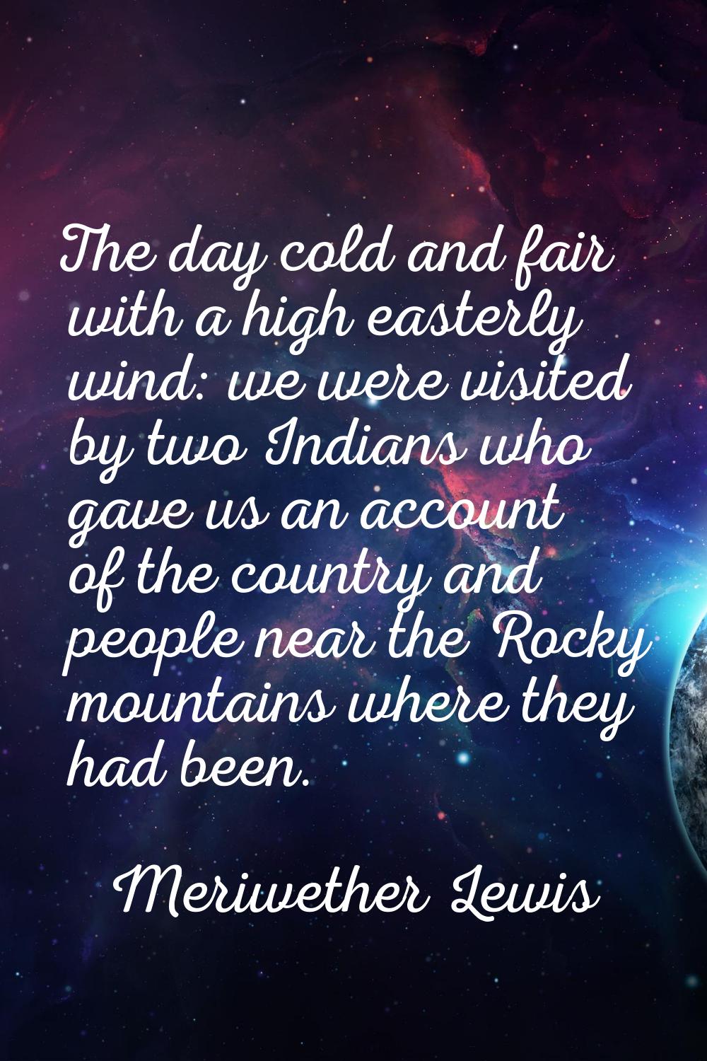 The day cold and fair with a high easterly wind: we were visited by two Indians who gave us an acco
