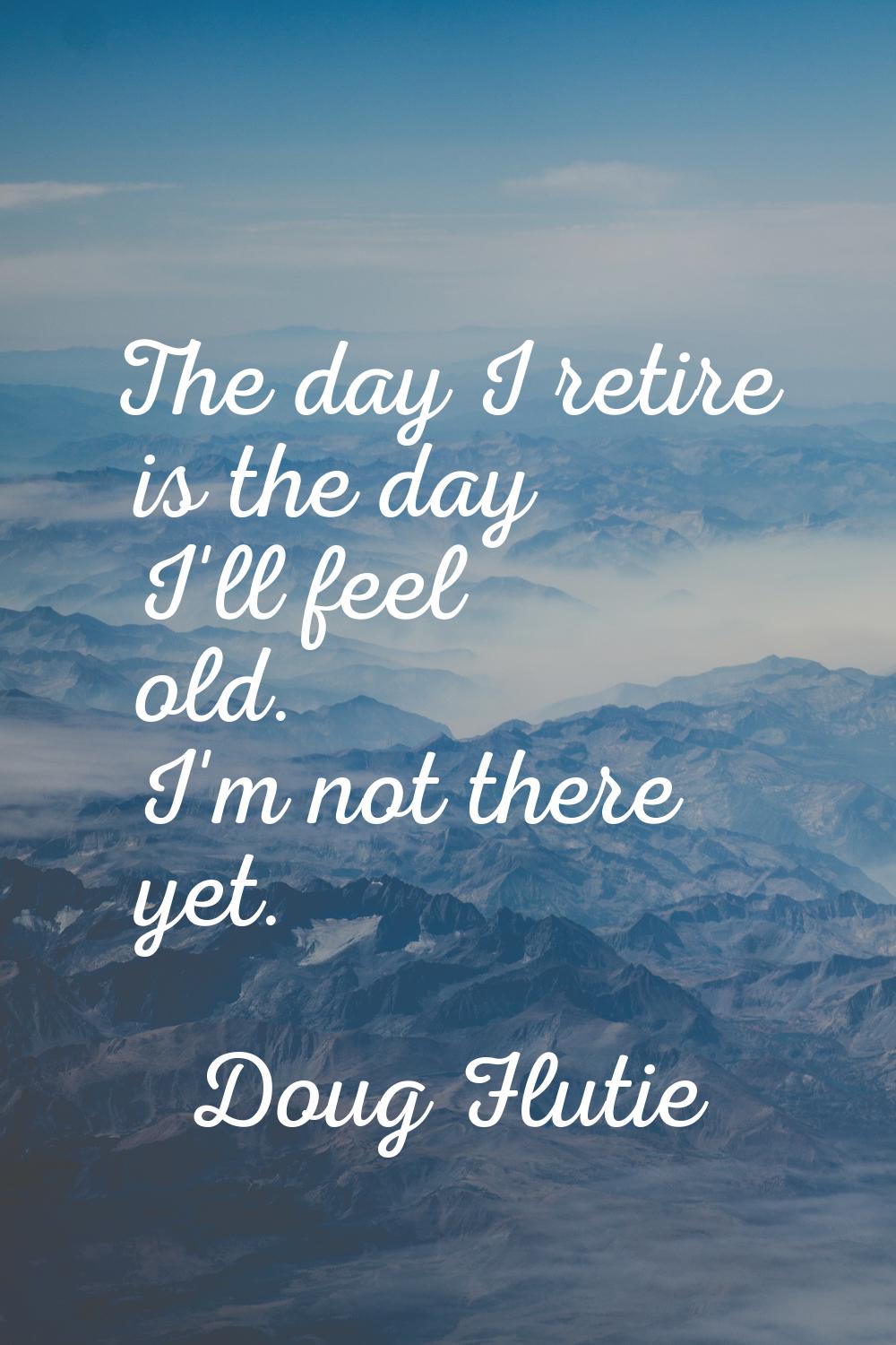 The day I retire is the day I'll feel old. I'm not there yet.