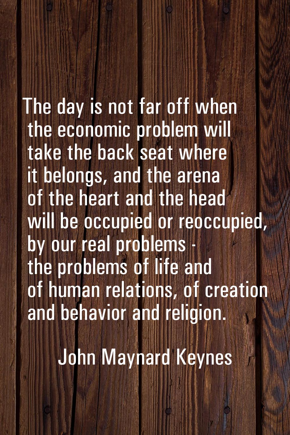 The day is not far off when the economic problem will take the back seat where it belongs, and the 