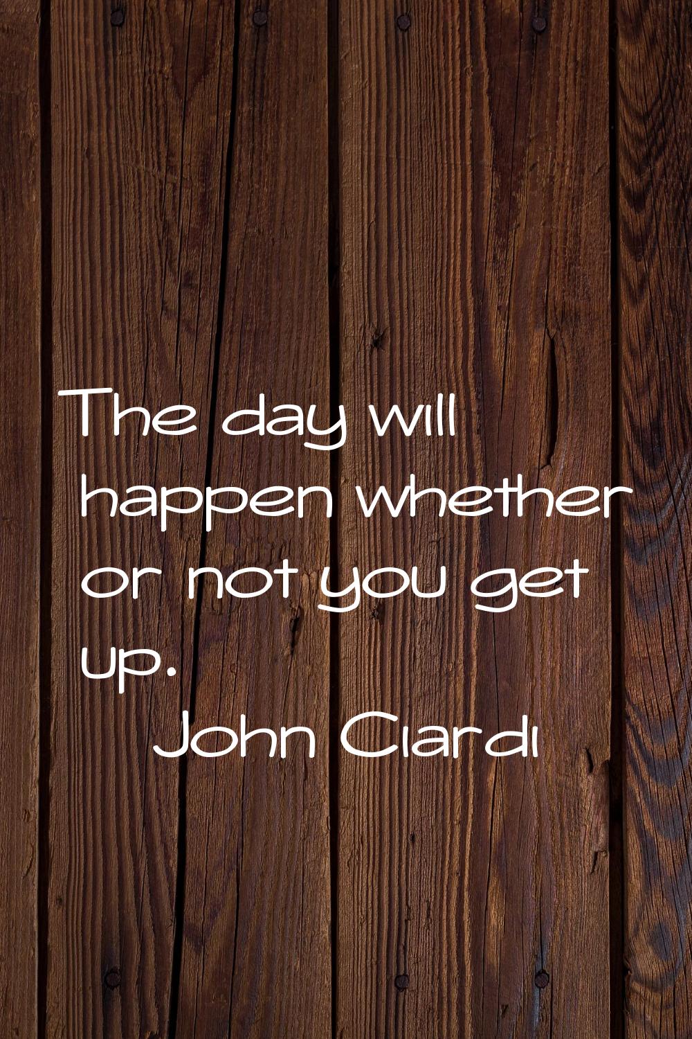 The day will happen whether or not you get up.