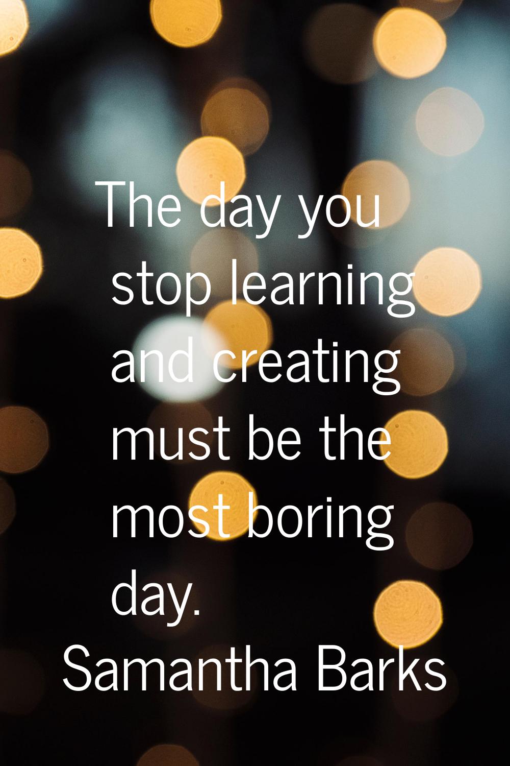 The day you stop learning and creating must be the most boring day.
