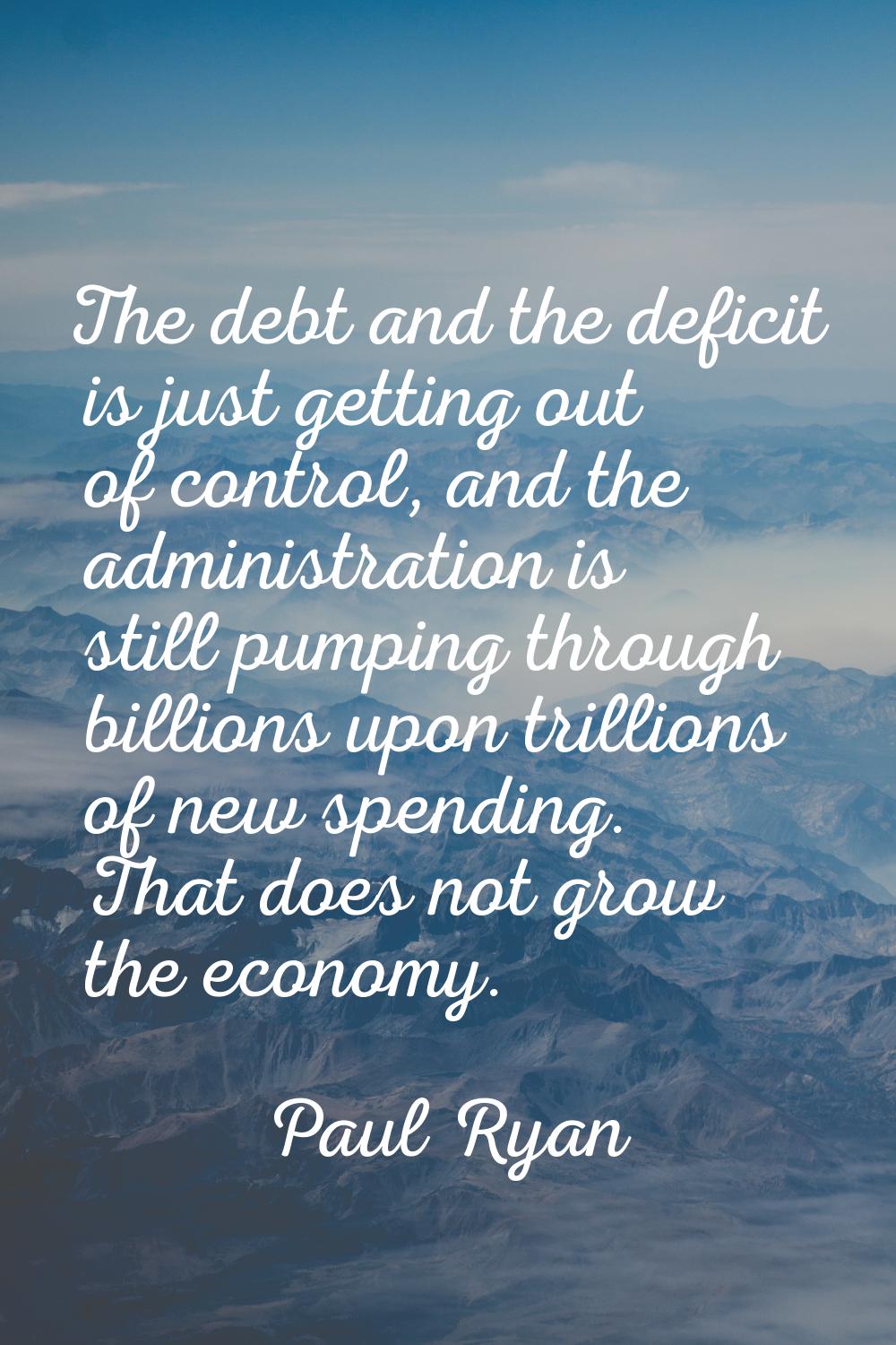 The debt and the deficit is just getting out of control, and the administration is still pumping th
