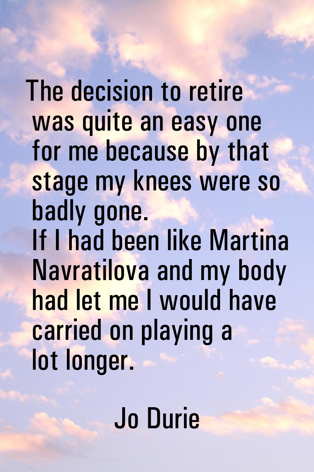 The decision to retire was quite an easy one for me because by that stage my knees were so badly go