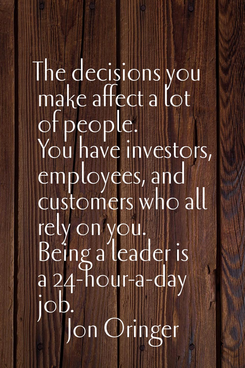The decisions you make affect a lot of people. You have investors, employees, and customers who all