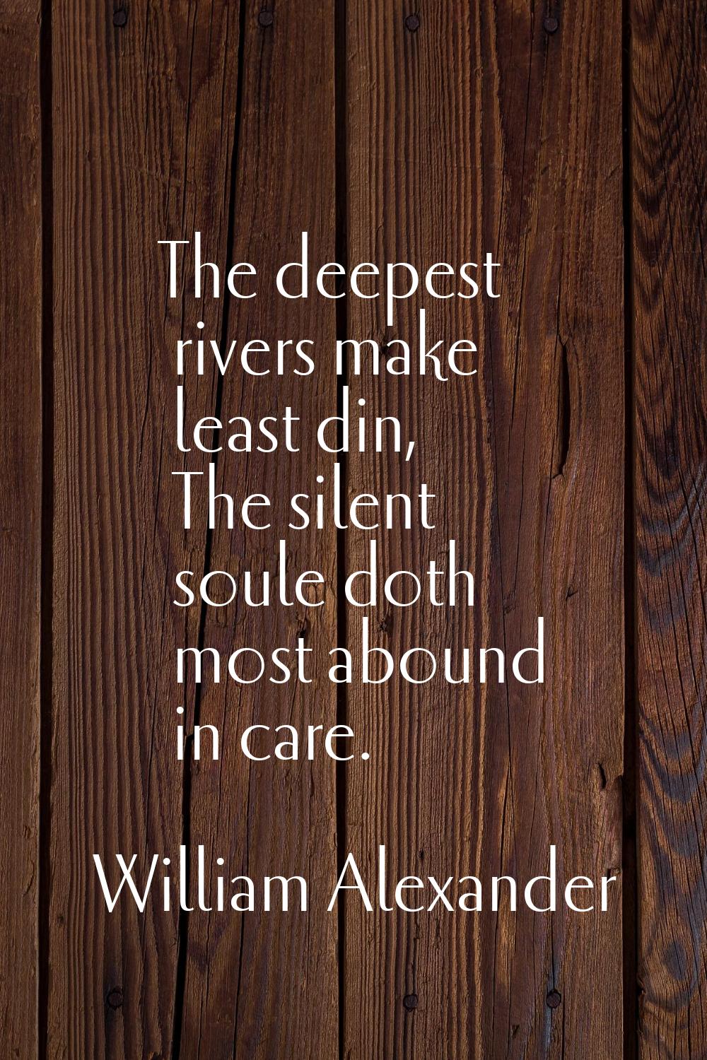 The deepest rivers make least din, The silent soule doth most abound in care.