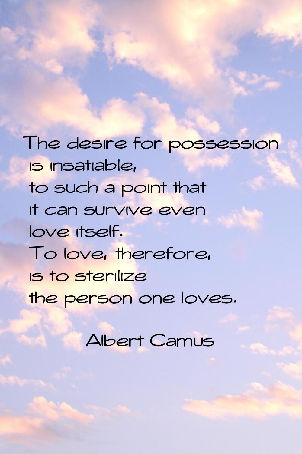 The desire for possession is insatiable, to such a point that it can survive even love itself. To l