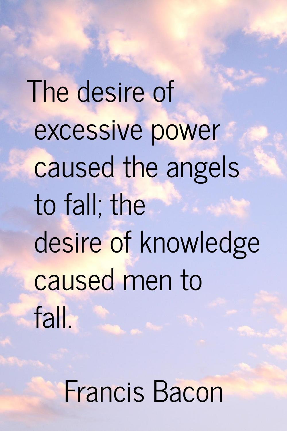 The desire of excessive power caused the angels to fall; the desire of knowledge caused men to fall