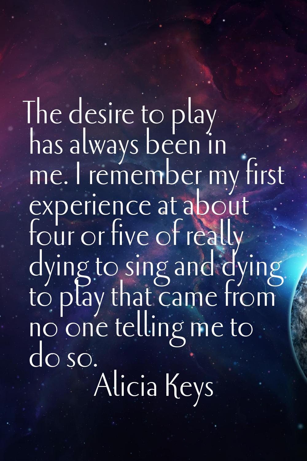 The desire to play has always been in me. I remember my first experience at about four or five of r