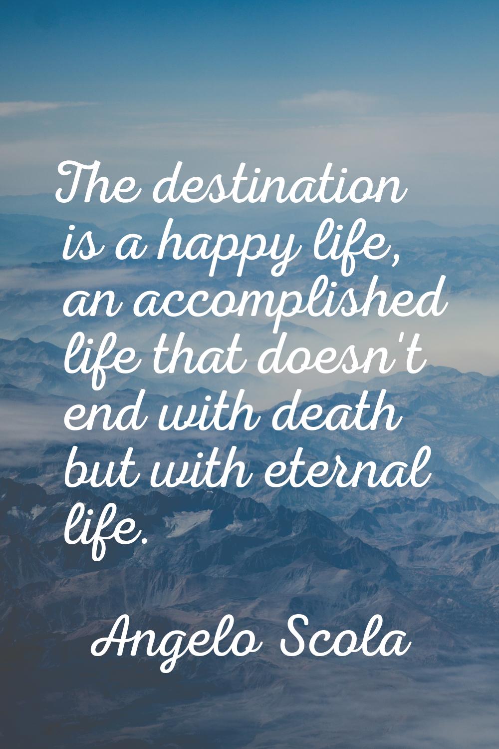 The destination is a happy life, an accomplished life that doesn't end with death but with eternal 