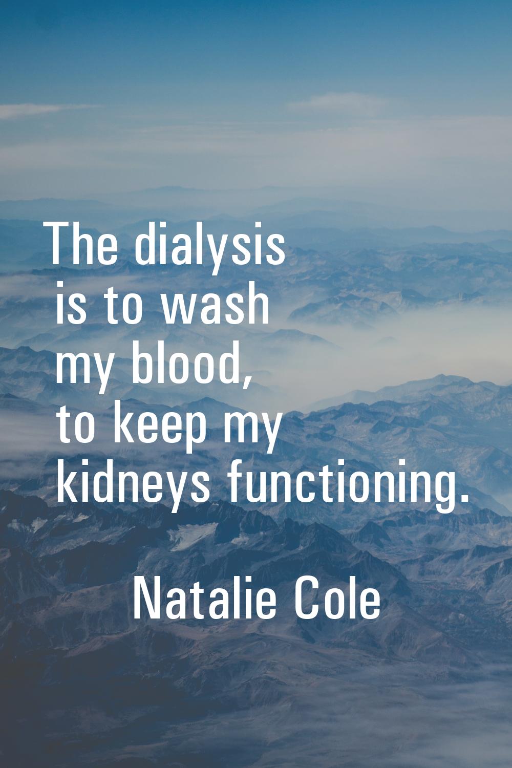 The dialysis is to wash my blood, to keep my kidneys functioning.