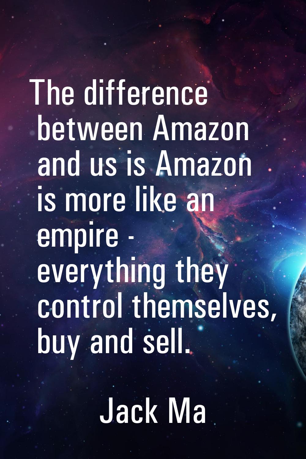 The difference between Amazon and us is Amazon is more like an empire - everything they control the