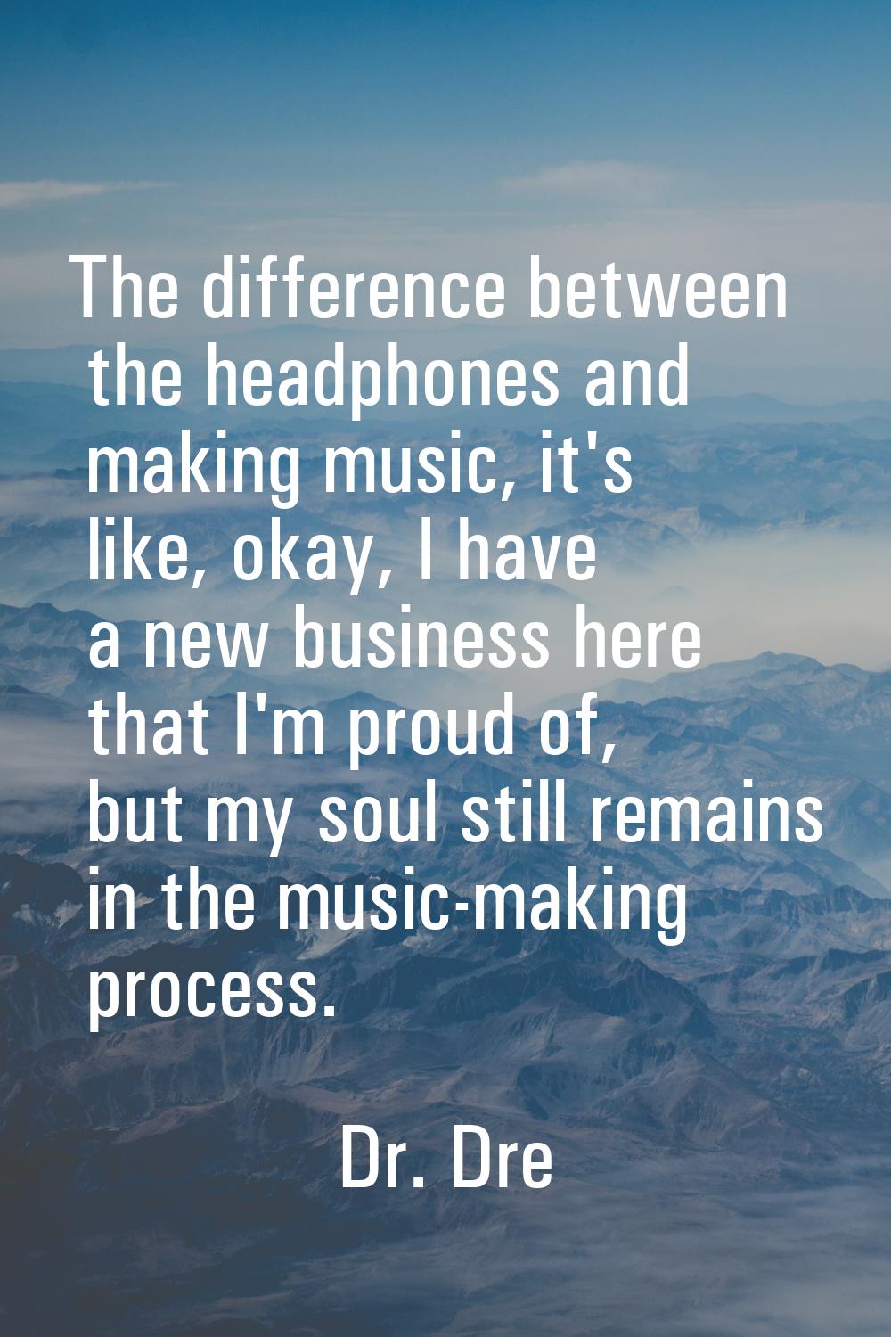 The difference between the headphones and making music, it's like, okay, I have a new business here