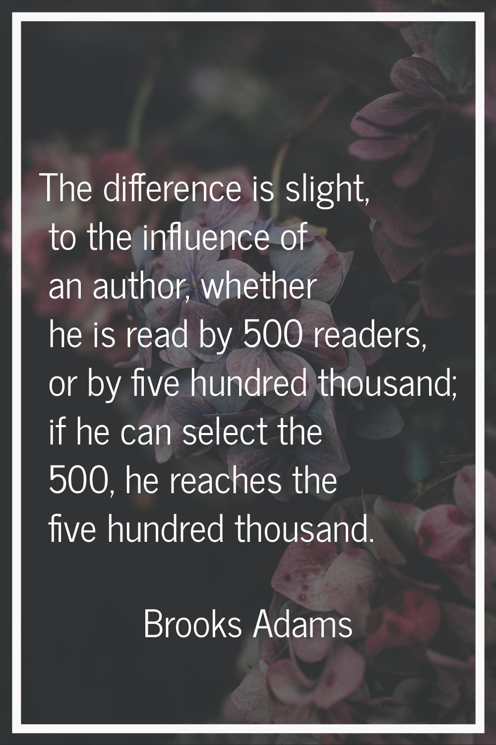 The difference is slight, to the influence of an author, whether he is read by 500 readers, or by f