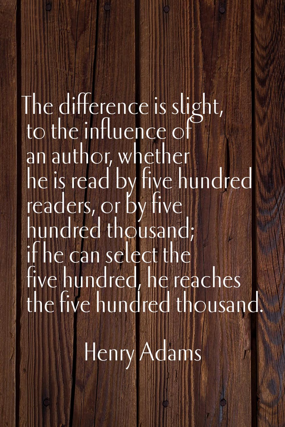 The difference is slight, to the influence of an author, whether he is read by five hundred readers