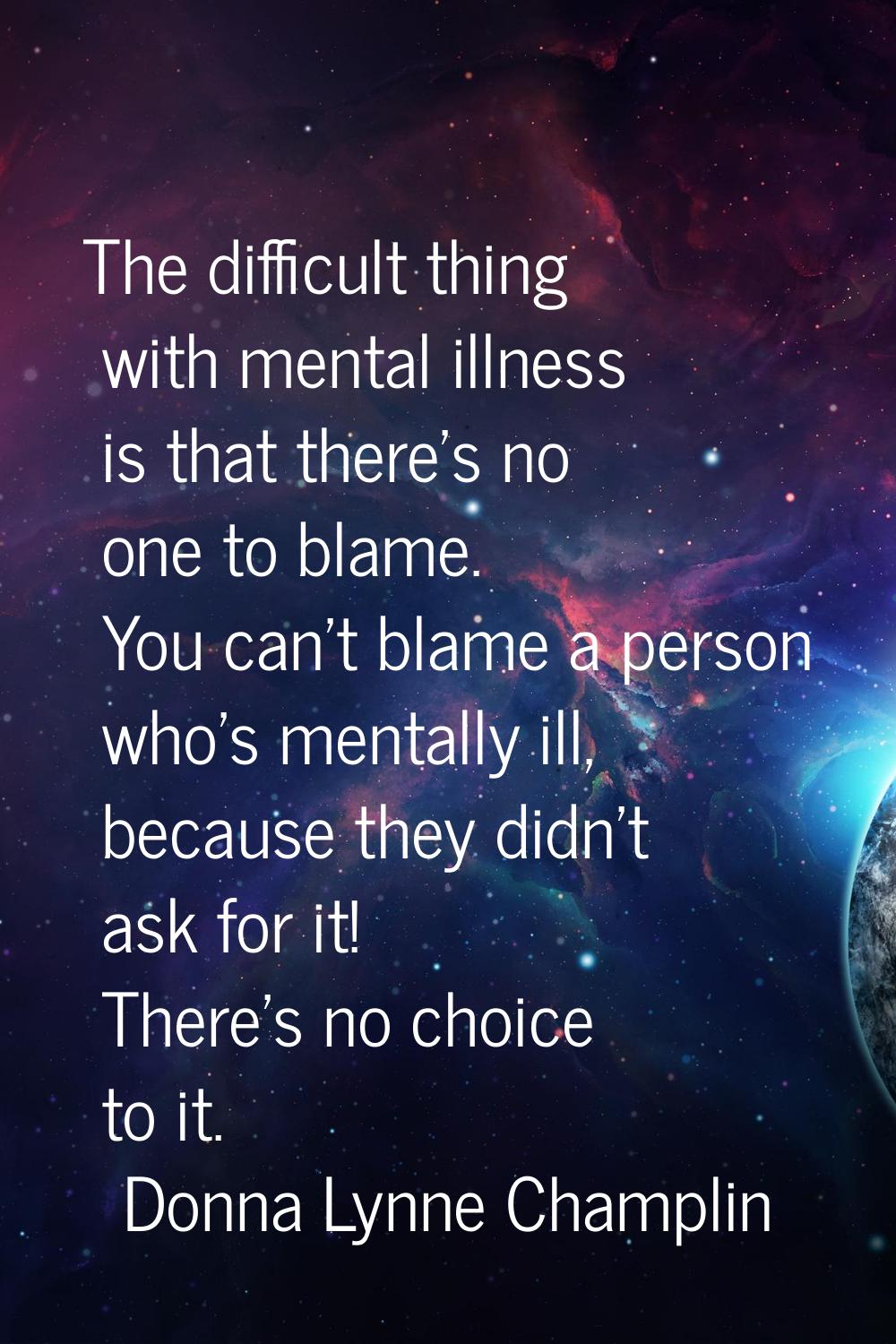 The difficult thing with mental illness is that there's no one to blame. You can't blame a person w
