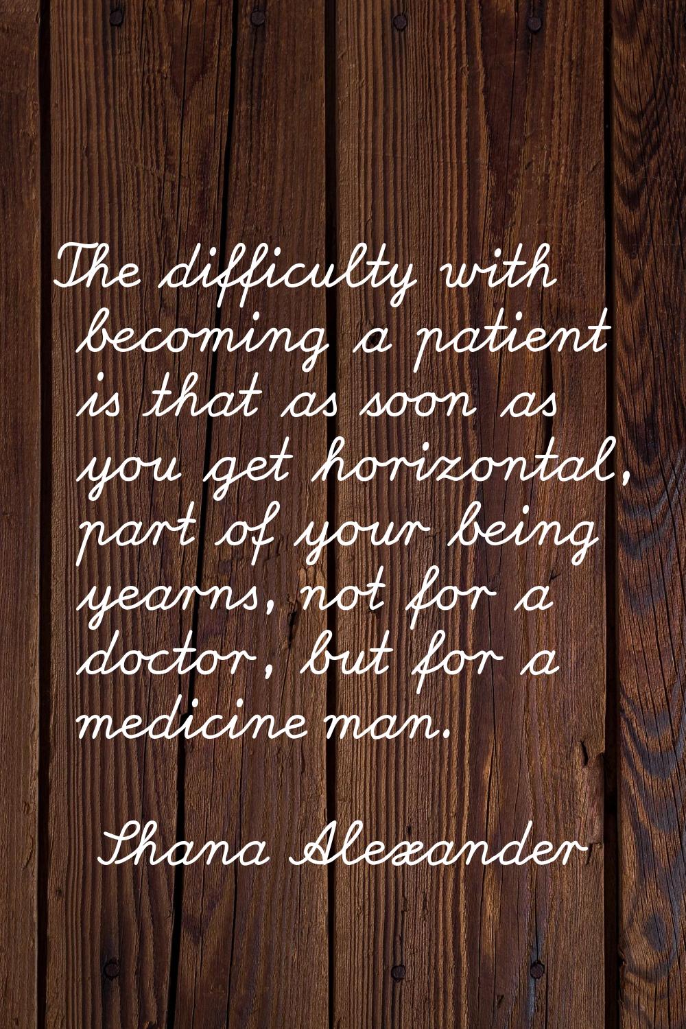 The difficulty with becoming a patient is that as soon as you get horizontal, part of your being ye