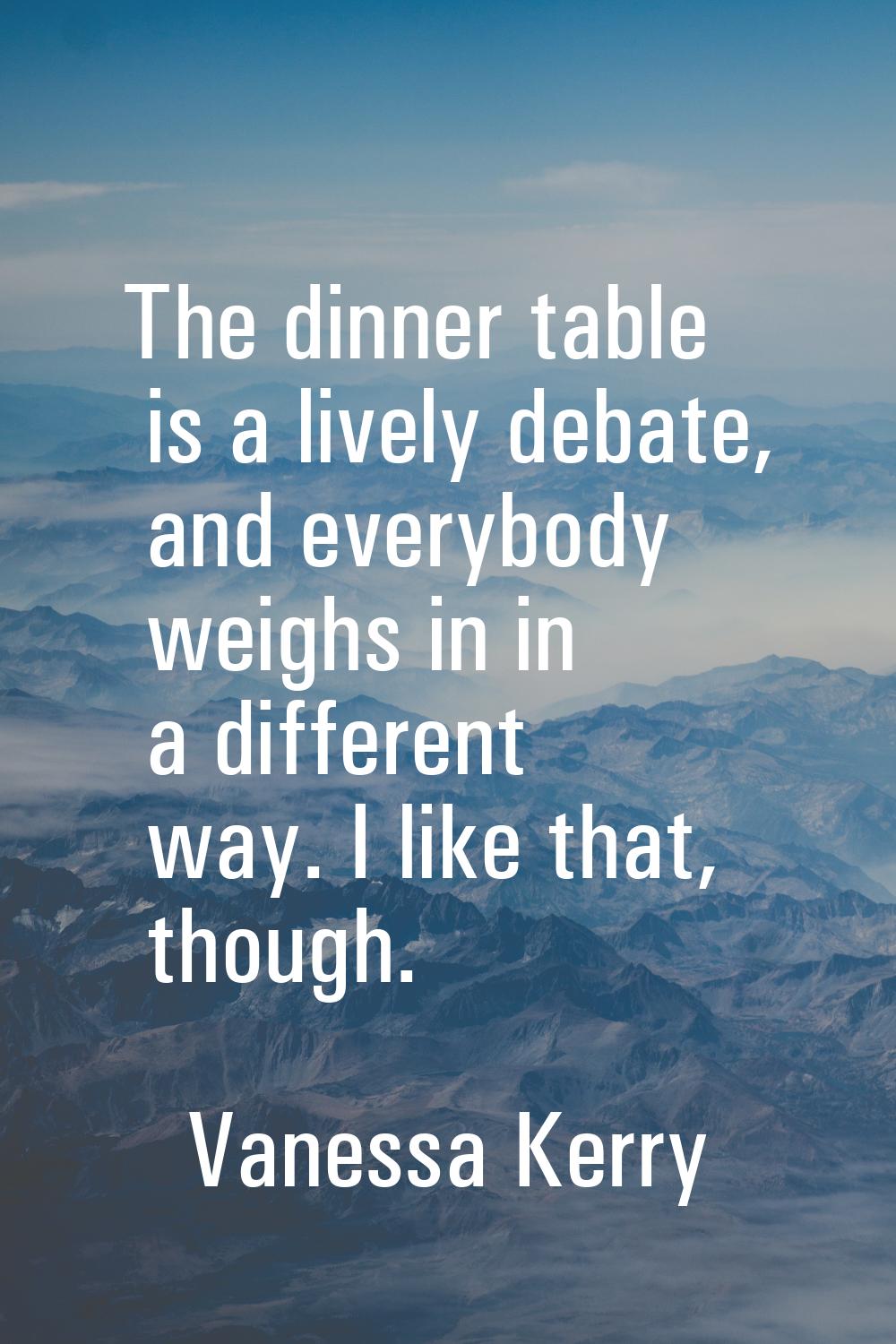 The dinner table is a lively debate, and everybody weighs in in a different way. I like that, thoug