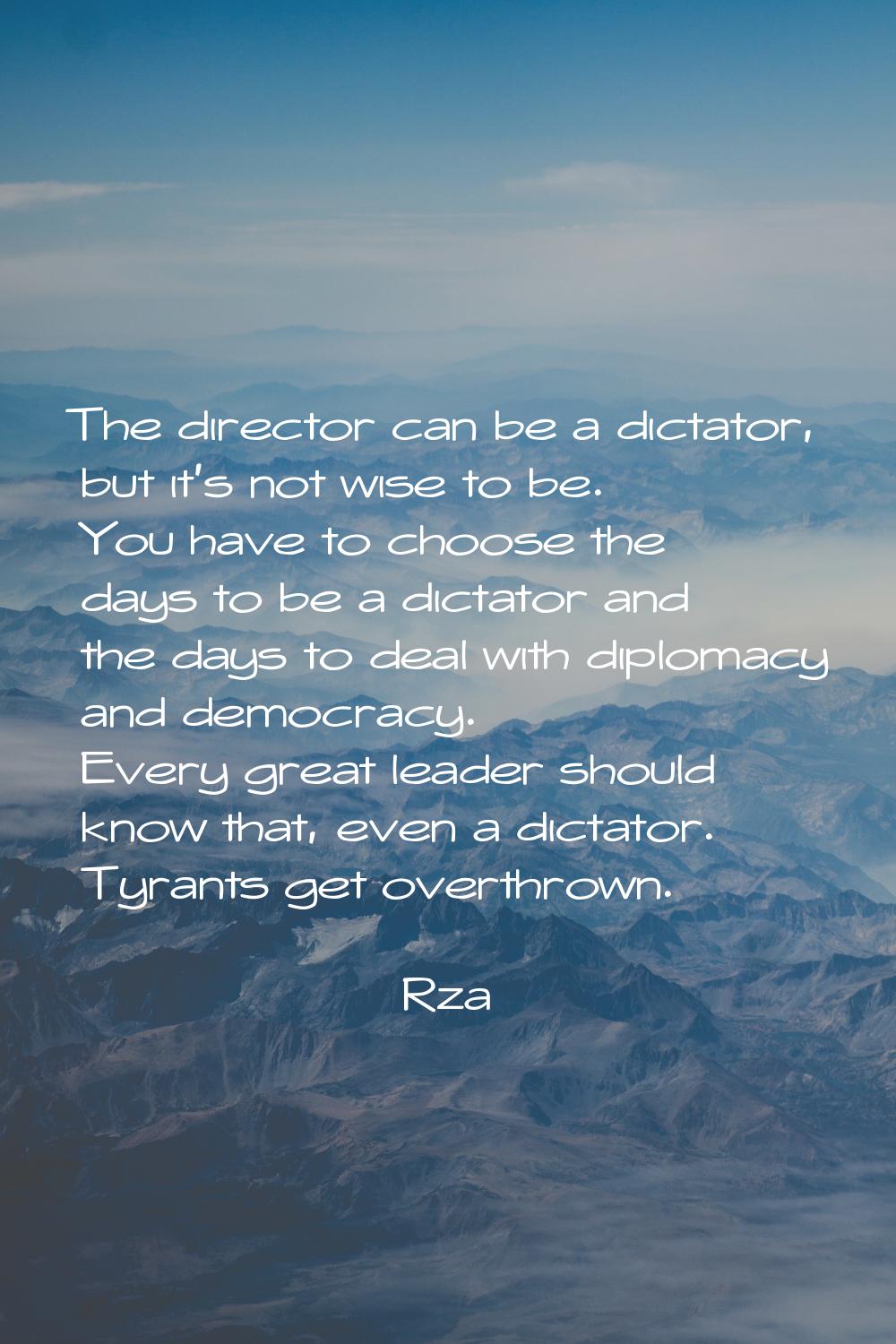The director can be a dictator, but it's not wise to be. You have to choose the days to be a dictat