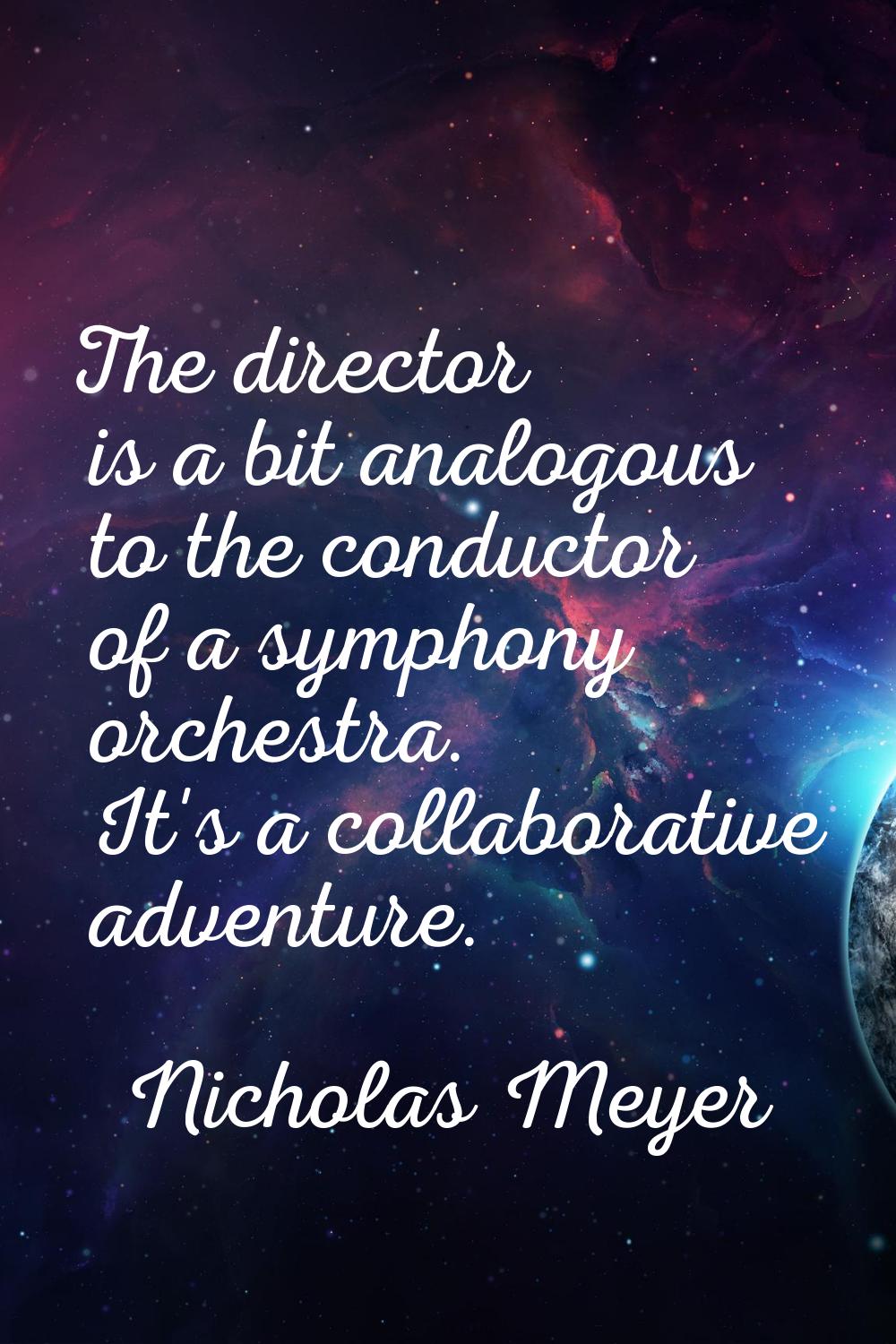 The director is a bit analogous to the conductor of a symphony orchestra. It's a collaborative adve