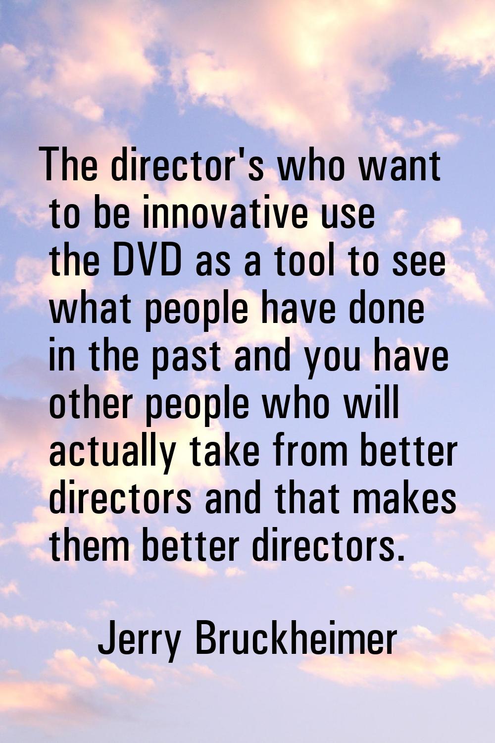 The director's who want to be innovative use the DVD as a tool to see what people have done in the 